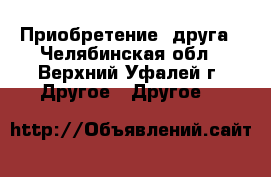 Приобретение  друга - Челябинская обл., Верхний Уфалей г. Другое » Другое   